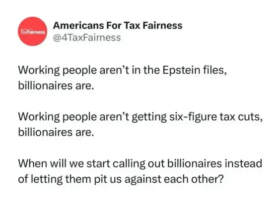 Tweet from @4TaxFairness (Americans for Tax Fairness):

Working people aren’t in the Epstein files, billionaires are.
Working people aren’t getting six-figure tax cuts, billionaires are.
When will we start calling out billionaires instead of letting them pit us against each other?
