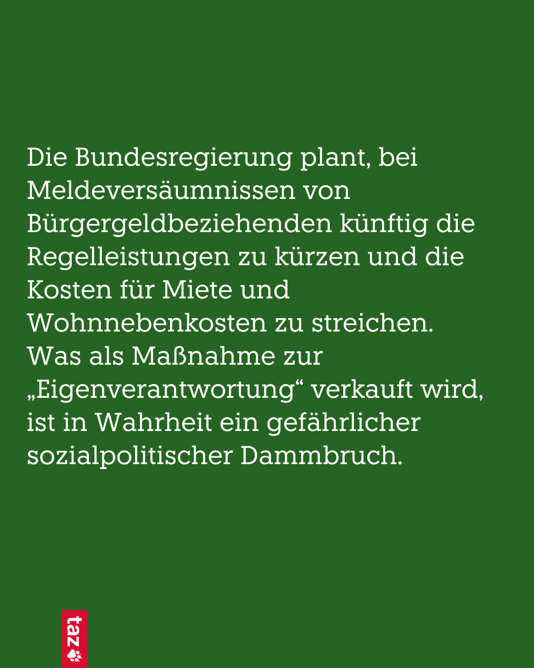 Bild, nur Text: Die Bundesregierung plant, bei Meldeversäumnissen von Bürgergeldbeziehenden künftig die Regelleistungen zu kürzen und die Kosten für Miete und Wohnnebenkosten zu streichen.  Was als Maßnahme zur „Eigenverantwortung“ verkauft wird, ist in Wahrheit ein gefährlicher Dammbruch.