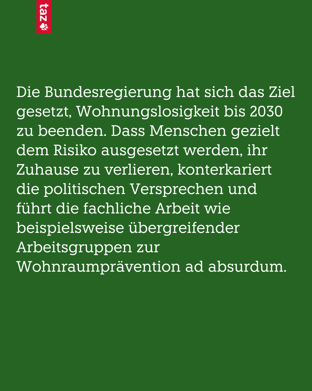 Bild, nur Text: Die Bundesregierung hat sich das Ziel gesetzt Wohnungslosigkeit bis 2030 zu beenden. Dass Menschen gezielt dem Risiko ausgesetzt werden, ihr Zuhause zu verlieren, konterkariert die politischen Versprechen und führt die fachliche Arbeit wie beispielsweise übergreifender Arbeitsgruppen zur Wohnraumprävention ad absurdum.