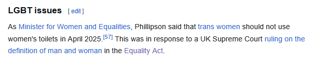 Wikipedia screenshot:

LGBT issues

As Minister for Women and Equalities, Phillipson said that trans women should not use women's toilets in April 2025.[57] This was in response to a UK Supreme Court ruling on the definition of man and woman in the Equality Act. 
