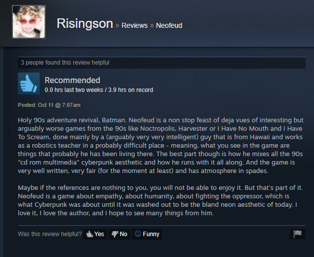 Holy 90s adventure revival, Batman. Neofeud is a non stop feast of deja vues of interesting but
arguably worse games from the 90s like Noctropolis, Harvester or | Have No Mouth and | Have
To Scream, done mainly by a (arguably very very intelligent) guy that is from Hawaii and works
as a robotics teacher in a probably difficult place - meaning, what you see in the game are
things that probably he has been living there. The best part though is how he mixes all the 90s
“cd rom multimedia” cyberpunk aesthetic and how he runs with it all along. And the game is
very well written, very fair (for the moment at least) and has atmosphere in spades.
Maybe if the references are nothing to you, you will not be able to enjoy it. But that's part of it.
Neofeud is a game about empathy, about humanity, about fighting the oppressor, which is
what Cyberpunk was about until it was washed out to be the bland neon aesthetic of today. |
love it. | love the author, and | hope to see many things from him.
Was this review helpful? dh, Yes No (© Funny |