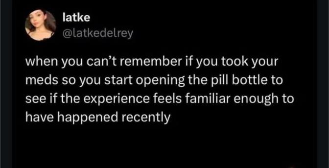 @latkedelrey

when you meds can't remember if you took your you start opening the pill bottle to to see if the experience feels familiar enough t have happened recently