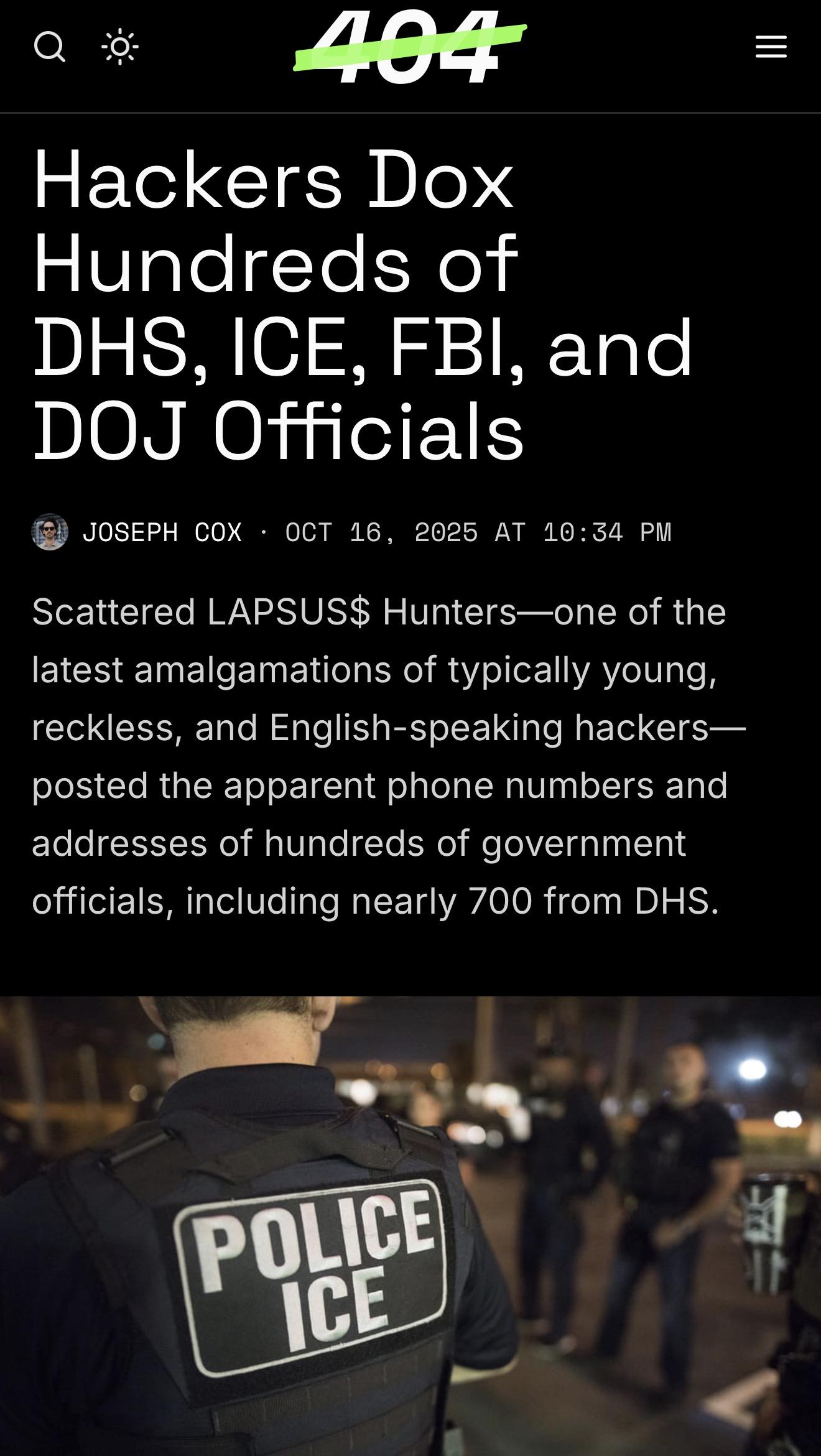 Headline Hackers Dox Hundreds of DHS, ICE, FBI, and DOJ Officials Joseph Cox JOSEPH COX · OCT 16, 2025 AT 10:34 PM Scattered LAPSUS$ Hunters—one of the latest amalgamations of typically young, reckless, and English-speaking hackers—posted the apparent phone numbers and addresses of hundreds of government officials, including nearly 700 from DHS. I mean what’s even the point of masks, folks?