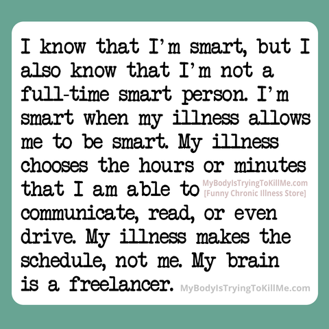  I know that I'm smart, but I also know that I'm not a full-time smart person. I'm smart when my illness allows to be smart. My illness chooses the hours or minutes that I am able to communicate, read, even drive. My illness makes the schedule, not me. My brain is a freelancer.

MyBodyIsTryingToKillMe.Com