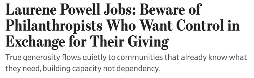 Headline from WSJ Article: Laurene Powell Jobs: Beware of Philanthropists Who Want Control in Exchange for Their Giving
True generosity flows quietly to communities that already know what they need, building capacity not dependency.