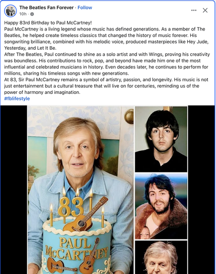 A Facebook post from
The Beatles Fan Forever
Four images of young and contemporaty Paul McCartney
Text:
Happy 83rd Birthday to Paul McCartney!
Paul McCartney is a living legend whose music has defined generations. As a member of The Beatles, he helped create timeless classics that changed the history of music forever. His songwriting brilliance, combined with his melodic voice, produced masterpieces like Hey Jude, Yesterday, and Let It Be.
After The Beatles, Paul continued to shine as a solo artist and with Wings, proving his creativity was boundless. His contributions to rock, pop, and beyond have made him one of the most influential and celebrated musicians in history. Even decades later, he continues to perform for millions, sharing his timeless songs with new generations.At 83, Sir Paul McCartney remains a symbol of artistry, passion, and longevity. His music is not just entertainment but a cultural treasure that will live on for centuries, reminding us of the
power of harmony and imagination.