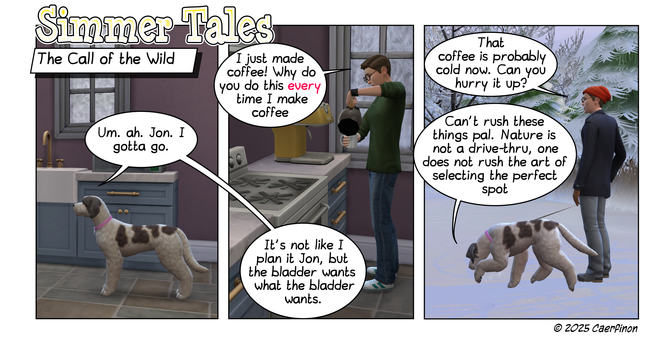 Page 1:

Panel 1: Jac standing in the kitchen

Title: Simmer Tales

Caption: The Call of the Wild

Jac: Um. ah. Jon. I gotta go.

Panel 2: Jon pouring a fresh cup of coffee

Jon: I just made coffee! Why do you do this every time I make coffee

Jac: (off panel) It's not like I plan it Jon, but the bladder wants what the bladder wants.

Panel 3: Jon and Jac outside in the snow.

Jon: That coffee is probably cold now. Can you hurry it up?

Jac: Can't rush these things pal. Nature is not a drive-th…