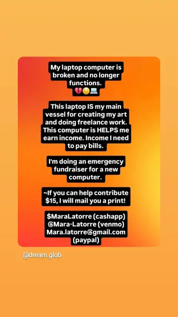 Orange graphic with white on black text that reads:

My laptop computer is broken and no longer functions.

This laptop IS my main vessel for creating my art and doing freelance work.

This computer is HELPS me earn income. Income I need to pay bills.

I'm doing an emergency fundraiser for a new computer.

~If you can help contribute $15, I will mail you a print!

$MaraLatorre (cashapp) Mara-Latorre (venmo) Mara.latorre@gmail.com (paypal)