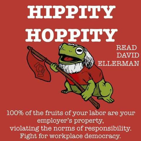 HIPPITY
HOPPITY

100% of the fruits of your labor are your employer’s property,
violating the norms of responsibility.
Fight for workplace democracy. 

Side note: READ DAVID ELLERMAN

Picture of a forg with David Ellerman’s hair style and facial hair
