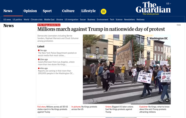 The Guardian

No Kings protests live

Millions march against Trump in nationwide day of protest

Democratic lawmakers including Bernie Sanders, Raphael Warnock and Chuck Schumer among protesters

Latest:

11m: ago The New York Police Department posted on their social media that most rallies...

30m ago: Good Afternoon from Los Angeles, where more than two dozen No Kings...

46m ago: Reports coming in that more than 200,000 people in the Washington DC...

Full Story: Millions across all 50 US St…