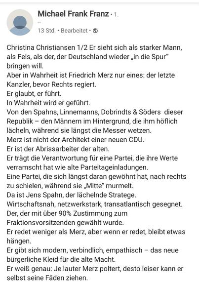 Michael Frank Franz 

Von: 
Christina Christiansen 1/2 
Er sieht sich als starker Mann,
als Fels, als der, der Deutschland wieder ,in die Spur”
bringen will.
Aber in Wahrheit ist Friedrich Merz nur eines: der letzte
Kanzler, bevor Rechts regiert.
Er glaubt, er führt.
In Wahrheit wird er gefiihrt.
Von den Spahns, Linnemanns, Dobrindts & Söders dieser
Republik — den Männern im Hintergrund, die ihm höflich
lächeln, während sie längst die Messer wetzen.
Merz ist nicht der Architekt einer neuen CDU.
Er ist der Abrissarbeiter der alten.
Er tragt die Verantwortung fiir eine Partei, die ihre Werte
verramscht hat wie alte Parteitageinladungen.
Eine Partei, die sich langst daran gewohnt hat, nach rechts
zu schielen, wahrend sie ,Mitte” murmelt.
Da ist Jens Spahn, der lachelnde Stratege.
Wirtschaftsnah, netzwerkstark, transatlantisch gesegnet.
Der, der mit Giber 90% Zustimmung zum
Fraktionsvorsitzenden gewählt wurde.
Er redet weniger als Merz, aber wenn er redet, bleibt etwas hängen.
Er gibt sich modern, verbindlich, empathisch — das neue
bürgerliche Kleid für die alte Macht.
Er weiß genau: Je lauter Merz poltert, desto leiser kann er
selbst seine Fäden ziehen.
