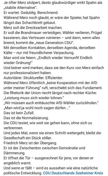 Je öfter Merz stolpert, desto glaubwürdiger wirkt Spahn als
,Stabile Alternative”.

Er wartet. Geduldig. Berechnend.

Wahrend Merz noch glaubt, er wäre der Spieler, hat Spahn
langst das Schachbrett gebaut.

Merz soll die Drecksarbeit machen.

Er soll die Brandmauer verteidigen, Wähler verlieren, Prügel
kassieren, das Vertrauen ruinieren — und dann, wenn alles
brennt, kommt die ,neue Generation CDU".

Mit denselben Kontakten, derselben Agenda, derselben
Kälte — nur mit freundlicherer Verpackung.

Man wird sie feiern: ,Endlich wieder Vernunft! Endlich
wieder Ordnung!”

Und keiner wird merken, dass sie den Kurs von Merz einfach
nur professionalisiert haben.

Autoritärer. Struktureller. Effizienter.

Wahrend Merz öffentlich keine Kooperation mit der AfD
unter meiner Führung” ruft, verschiebt sich das Fundament.

Die Rhetorik der Union riecht längst nach rechter Küche:
,Leistung muss sich wieder lohnen.”

Wir müssen auch enttäuschte AfD-Wähler zurückholen.”
»Man wird ja wohl noch sagen dürfen ..

Das ist kein Zufall.

Das ist die Normalisierung.

Die CDU testet, wie weit sie gehen kann, ohne sich zu
verbrennen.

Und jedes Mal, wenn sie einen Schritt weitergeht, bleibt die
Gesellschaft ein Stück stiller.

Friedrich Merz ist der Übergang.

Er ist der Zwischenton zwischen Demokratie und
Dämmerung.

Er öffnet die Tür — ausgerechnet für jene, vor denen er
angeblich warnt.

Und wenn er fällt — wird es aussehen wie eine natiirliche
politische Entwicklung. 


