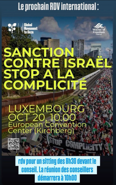 Le prochain RDV international :
SANCTION CONTRE ISRAEL
STOP A LA COMPLICITE
LUXEMBOURG Lundi 20 OCT 10h
European Convention Center - Kirchberg
Rdv pour un sit-in dès 8h30 devant le conseil. La réunion des conseillers commencera à 10h