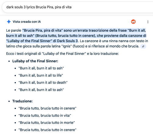 Search term used in Google: "dark souls 3 lyrics Brucia Pira, pira di vita"

Results shown:

Vista creada con IA (a5) :
Le parole "Brucia Pira, pira di vita" sono un'errata trascrizione della frase “Burn it all,
burn it all to ash” (Brucia tutto, brucia tutto in cenere), che proviene dalla canzone di
“Lullaby of the Final Sinner" di Dark Souls 3. La canzone € una ninna nanna con testo in
latino che gioca sulla parola latina "Ignis" (fuoco) e si riferisce al mondo che brucia.
Ecco i testi origin…