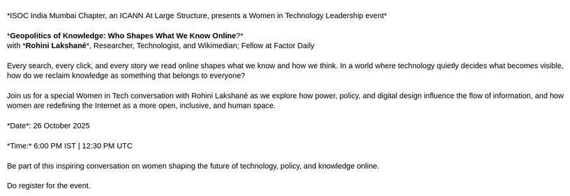 The image contains a promotional graphic for an upcoming event. The graphic is primarily text-based with a clean white background. 

The text reads: “ISOC India Mumbai Chapter, an ICANN at Large Structure, presents Women in Technology Leadership event.

Geopolitics of Knowledge: Who Shapes What We Know Online?

with Rohini Lakshané, Researcher, Technologist, and Wikimedian; Fellow at Factor Daily. 

Every search, every click, and every story we read online shapes what we know and how we think. In a world where technology quietly decides what becomes visible, how do we reclaim knowledge as something that belongs to everyone?. 

Join us for a special Women in Tech conversation with Rohini Lakshané as we explore how power, policy, and digital design influence the flow of information, and how women are redefining the Internet as a more open, inclusive, and human space.

Date: 26 October 2025
Time: 6:00 PM IST | 12:30 PM UTC. 

Be part of this inspiring conversation on women shaping the future of technology, policy, and knowledge online. Do register for the event”.