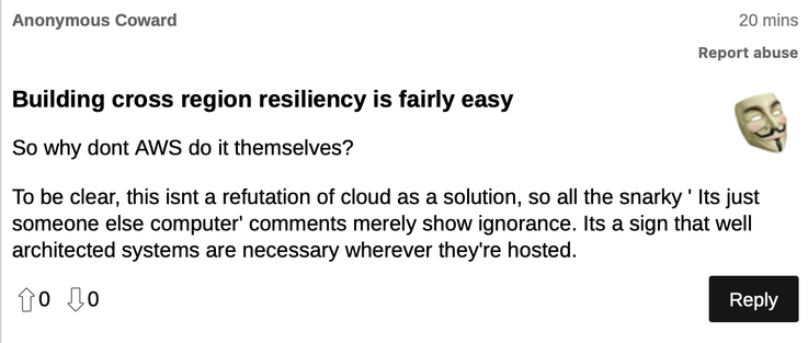 Anonymous comment:

Building cross region resiliency is fairly easy

So why don't AWS do it themselves?

To be clear, this isn't a refutation of cloud as a solution, so all the snarky " It's just someone else's computer" comments merely show ignorance. It's a sign that well architected systems are necessary wherever they're hosted.