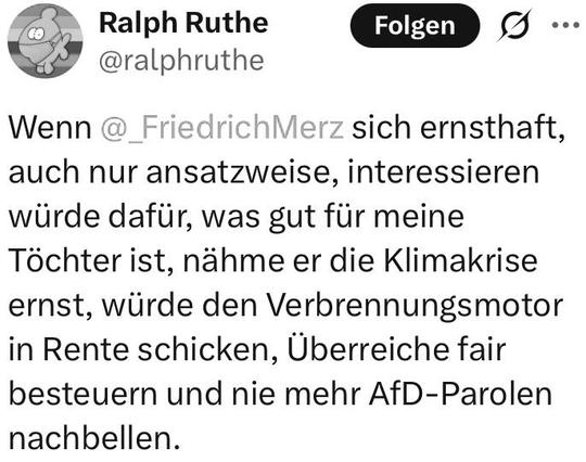 TwiX-Screenshot 

Ralph Ruthe
@ralphruthe

Wenn @_FriedrichMerz sich ernsthaft, auch nur ansatzweise, interessieren würde dafür, was gut für meine Töchter ist, nähme er die Klimakrise ernst, würde den Verbrennungsmotor in Rente schicken, Überreiche fair besteuern und nie mehr AfD-Parolen nachbellen.
