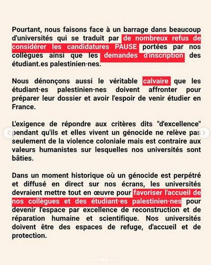 Pourtant, nous faisons face a un barrage dans beaucoup duniversités qui se traduit par le refus de considerer les candidatures PAUSE [portées par nos collegues ainsi que les demandes d'inscription des etudiant-es palestinien-nes.
Nous dénongons aussi le véritable calvaire que les étudiant-es palestinien-nes doivent affronter pour préparer leur dossier et avoir l'espoir de venir étudier en
France.
L'exigence de répondre aux critéres dits "d'excellence’ pendant qu'ils et elles vivent un génocide ne reléve pas seulement de la violence coloniale mais est contraire aux valeurs humanistes sur lesquelles nos universités sont bâties.
 Dans un moment historique où un génocide est perpétré et diffusé en direct sur nos écrans, les universités devraient mettre tout en ceuvre pour favoriser l'accueil de nos collegues et des etudiant-es palestinien-nes pour devenir l'espace par excellence de reconstruction et de réparation humaine et scientifique. Nos universités doivent être des espaces de refuge, d'accueil et de protection.
