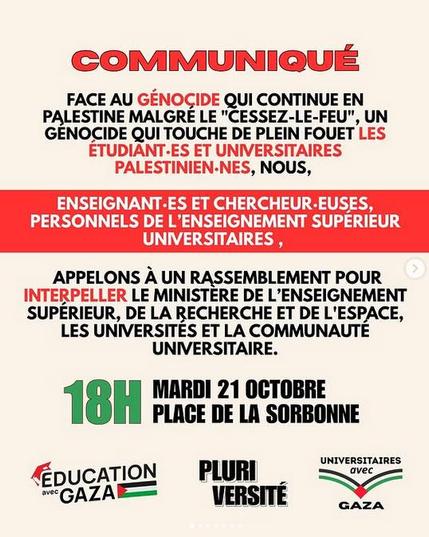Texte sur fond blanc et rouge
COMMUNIQUE
FACE AU GENOGIDE QUI CONTINUE EN PALESTINE MALGRE LE "CESSEZ-LE-FEU", UN GENOCIDE QUI TOUCHE DE PLEIN FOUET LES ETUDIANT-ES ET UNIVERSITAIRES PALESTINIEN-NES, NOUS, ENSEIGNANT-ES ET CHERCHEUR-EUSES, PERSONNELS DE L’ENSEIGNEMENT SUPERIEUR UNIVERSITAIRES ,
APPELONS A UN RASSEMBLEMENT 
18H MARDI 21 OCTOBRE PLAGE DE LA SORBONNE
POUR INTERPELLER LE MINISTERE DE L’ENSEIGNEMENT SUPERIEUR, DE LA RECHERCHE ET DE L'ESPACE, LES UNIVERSITES ET LA COMMUNAUTE UNIVERSITAIRE.
