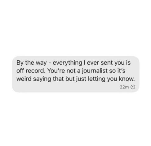 By the way - everything I ever sent you is off record. You're not a journalist so it's weird saying that but just letting you know.
32m 