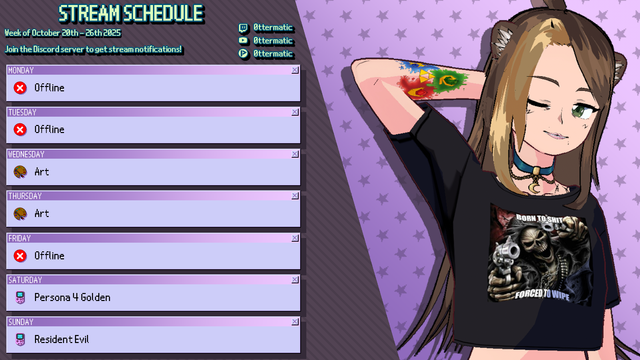 STREAM SCHEDULE

Week of October 20th - 26th 2025

MONDAY - Offline
TUESDAY - Offline
WEDNESDAY - Art
THURSDAY - Art
FRIDAY - Offline
SATURDAY - Persona 4 Golden
SUNDAY - Resident Evil
