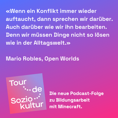 Zitat von Mario Robles, open Worlds zur neusten Podcast-Folge zu Bildungsarbeit mit Minecraft: "Wenn ein Konflikt immer wieder auftaucht, dann sprechen wir darüber. Auch darüber wie wir ihn bearbeiten. Denn wir müssen Dinge nicht so lösen wie in der Alltagswelt."