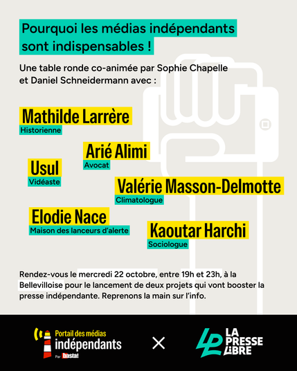 Pourquoi les médias indépendants sont indispensables ! Une table ronde co-animée par Sophie Chapelle et Daniel Schneidermann avec : Mathilde Larrère, historienne, Arié Alimi, avocat, Usul, vidéaste, Valérie Masson Delmotte, climatologue, Elodie Nace de la Maison des lanceurs d'alerte et Kaoutar Harchi, sociologue. Rendez-vous le 22 octobre entre 18h30 et 23h à la Bellevilloise pour le lancement  de deux projets qui vont booster la presse indépendante, le Portail des médias indépendants et La Presse Libre. Reprenons la main sur l'info.