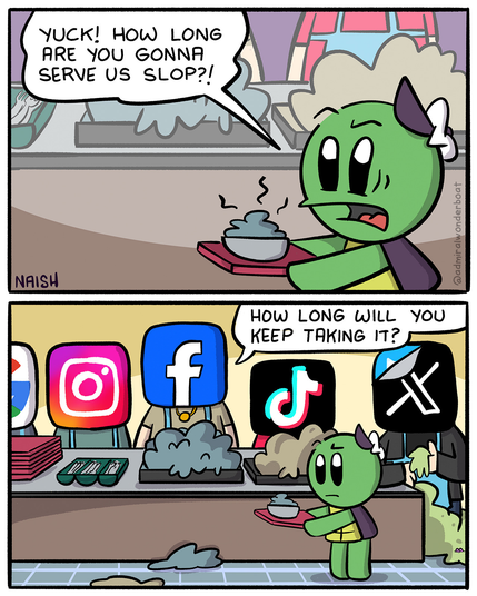 Admiral Wonderboat is at a lunch counter, with a plate full of gross slop.
Admiral: Yuck! How long are you gonna serve us slop?!
-
The Lunch Counter Workers are Facebook, Instagram, Google, TikTok, X
Facebook: How long will you keep taking it?