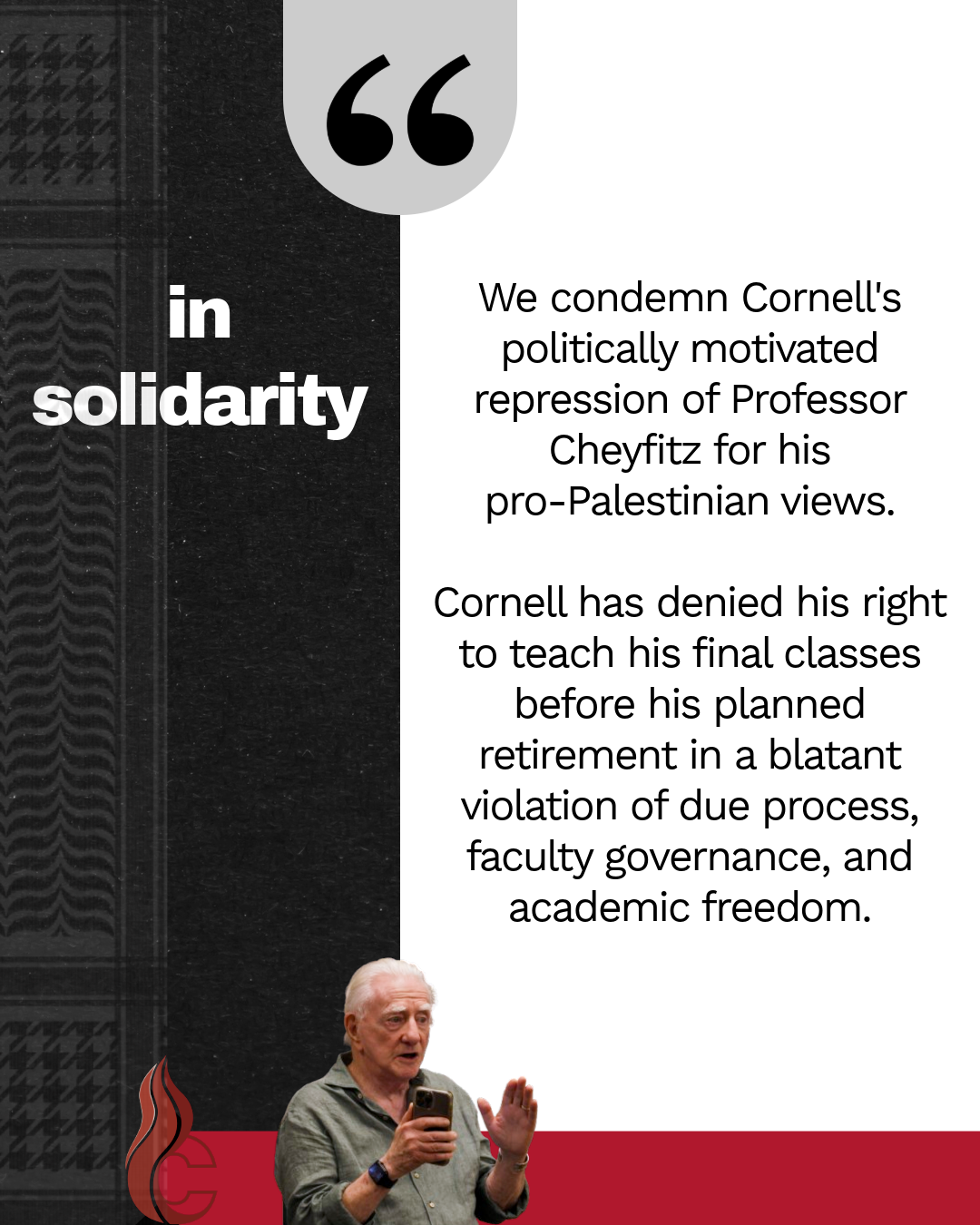 In solidarity
We condemn Cornell's politically motivated repression of Professor Cheyfitz for his pro-Palestinian views.
Cornell has denied his right to teach his final classes before his planned retirement in a blatant violation of due process, faculty governance, and academic freedom.