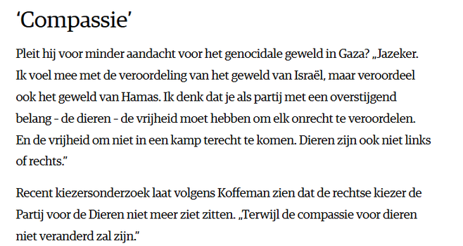 textshot NRC:
Compassie
"Pleit hij voor minder aandacht voor het genocidale geweld in Gaza? „Jazeker. Ik voel mee met de veroordeling van het geweld van Israël, maar veroordeel ook het geweld van Hamas. Ik denk dat je als partij met een overstijgend belang – de dieren – de vrijheid moet hebben om elk onrecht te veroordelen. En de vrijheid om niet in een kamp terecht te komen. Dieren zijn ook niet links of rechts.”
Recent kiezersonderzoek laat volgens Koffeman zien dat de rechtse kiezer de Partij voor de Dieren niet meer ziet zitten. „Terwijl de compassie voor dieren niet veranderd zal zijn.”