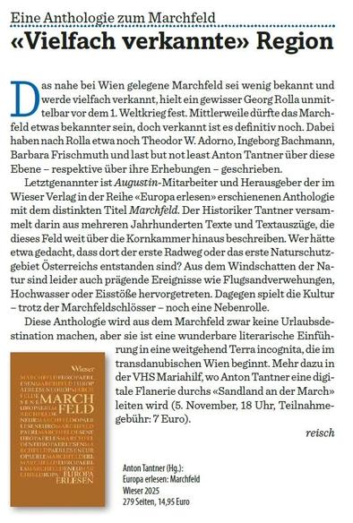 Auszug aus der von Reinhold Schachner für den heute erscheinenden Augustin (Nr. 630, S.17) verfassten Besprechung:

"Eine Anthologie zum Marchfeld
«Vielfach verkannte» Region

Das nahe bei Wien gelegene Marchfeld sei wenig bekannt und
werde vielfach verkannt, hielt ein gewisser Georg Rolla unmittelbar
vor dem 1. Weltkrieg fest. Mittlerweile dürfte das Marchfeld
etwas bekannter sein, doch verkannt ist es definitiv noch. Dabei
haben nach Rolla etwa noch Theodor W. Adorno, Ingeborg Bachmann,
Barba…