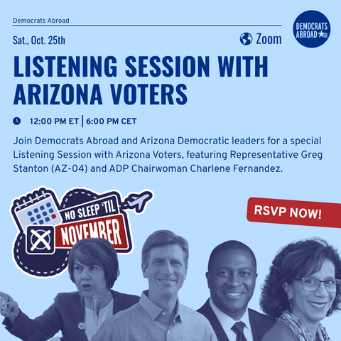 Graphic on light blue background with photos of Arizona Democrats at bottom. The text says “Sat., Oct. 25th
Zoom
LISTENING SESSION WITH ARIZONA VOTERS
12:00 PM ET 6:00 PM CET
Join Democrats Abroad and Arizona Democratic leaders for a special Listening Session with Arizona Voters, featuring Representative Greg Stanton (AZ-04) and ADP Chairwoman Charlene Fernandez.
NO SLEEP 'TIL -
NOVEWRER
RSVP NOW!”
