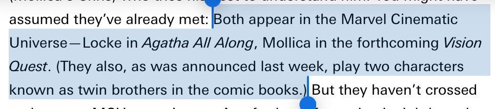 From the article:

Both appear in the Marvel Cinematic Universe—Locke in Agatha All Along, Mollica in the forthcoming Vision Quest. (They also, as was announced last week, play two characters known as twin brothers in the comic books.)