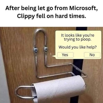 After being let go from Microsoft, Clippy fell on hard times.

Clippy (as a toilet paper holder): It looks like you're trying to poop. Would you like help?