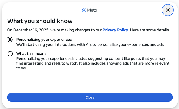 Screenshot of Notice posted by/on Facebook, 22 October 2025

00 Meta ©

What you should know

On December 16, 2025, we're making changes to our Privacy Policy. Here are some details.

🗣️-  Personalizing your experiences
We'll start using your interactions with Als to personalize your experiences and ads.


ℹ︎ What this means
Personalizing your experiences includes suggesting content like posts that you may find interesting and reels to watch. It also includes showing ads that are more relevant to you.

[No info or link about any option to opt out]
