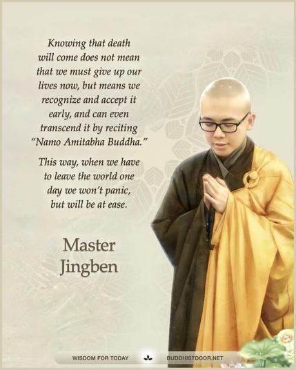 Buddhistdoor Quote for Today:  Knowing that death will come does not mean that we must give up our lives now, but means we recognize and accept it early, and can even transcend it by reciting “Namo Amitabha Buddha.” This way, when we have to leave the world one day we won’t panic, but will be at ease. — Master Jingben