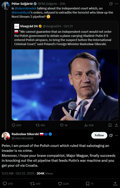 Péter Szijjártó
@FM_Szijjarto
·
20h
Is 
@sikorskiradek
 talking about the independent court which, on 
@donaldtusk
’s orders, refused to extradite the terrorist who blew up the Nord Stream 2 pipeline? 🤔


Quote
Visegrád 24
@visegrad24
·
Oct 21
🇵🇱 "We cannot guarantee that an independent court would not order the Polish government to detain a plane carrying Vladimir Putin if it entered Polish airspace, to bring the suspect before the International Criminal Court," said Poland's Foreign Minister Radosław Sikorski.


Radosław Sikorski 🇵🇱🇪🇺
@sikorskiradek
Peter, I am proud of the Polish court which ruled that sabotaging an invader is no crime.
Moreover, I hope your brave compatriot, Major Magyar, finally succeeds in knocking out the oil pipeline that feeds Putin's war machine and you get your oil via Croatia.
5:23 AM · Oct 22, 2025
·
204K
 Views