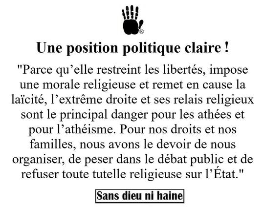 Une position politique clair ! 

"Parce qu’elle restreint les libertés, impose une morale religieuse et remet en cause la laïcité, l’extrême droite et ses relais religieux sont le principal danger pour les athées et pour l’athéisme. Pour nos droits et nos familles, nous avons le devoir de nous organiser, de peser dans le débat public et de refuser toute tutelle religieuse sur l’État."