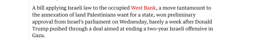 Abill applying Israeli law to the occupied West Bank, a move tantamount to
the annexation of land Palestinians want for a state, won preliminary
approval from Israel’s parliament on Wednesday, barely a week after Donald
Trump pushed through a deal aimed at ending a two-year Israeli offensive in
Gaza.

