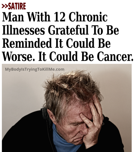 >>Satire

Man With 12 Chronic Illnesses Grateful To Be Reminded It Could Be Worse. It Could Be Cancer. 

[guy holding his head up with his palm]

MyBodylsTryingTokillMe.com