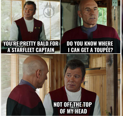 Scene from Star Trek Generations where Kirk and Picard meet. Kirk saysYou’re pretty bald for a Starfleet Captain.’ Picard replies ‘Do you know where I can get a toupee?’ To which Kirk responds’Not off the top of my head.’