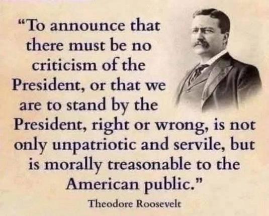 A graphic text image of President Theodore Roosevelt that says: "To announce that there must be no criticism of the President, or that we are to stand by the President, right or wrong, is not only unpatriotic and servile, but is morally treasonable to the American public." Theodore Roosevelt