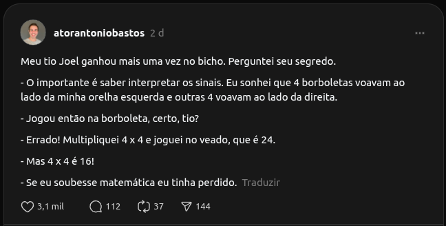 Na imagem há uma captura de tela de um post da rede social Threads. O post foi feito pelo usuário @atorantoniobastos e diz:

Meu tio Joel ganhou mais uma vez no bicho. Perguntei seu segredo.
- O importante é saber interpretar os sinais. Eu sonhei que 4 borboletas voavam ao lado da minha orelha esquerda e outras 4 voavam ao lado da direita.
- Jogou então na borboleta, certo, tio?
- Errado! Multipliquei 4 x 4 e joguei no veado, que é 24.
- Mas 4 x 4 é 16!
- Se eu soubesse matemática eu tinha perdido.

Há 3,1 mil likes, 112 comentários e 37 republicações e 144 compartilhamentos.