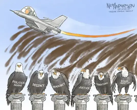 Cartoon by Nick Anderson

Trump, echoing his AI 'satire' of reality, is shown flying a fighter jet, wearing a crown, and spraying excrement across his victims below,

Triump's dump victims (shown as American Eagles atop pedestals) are (L-R)

POLITICAL NORMS - DECENCY - DEMOCRACY - JUSTICE - TRADITIONS - EQUAL PROTECTION 