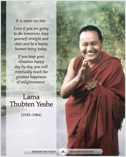 Buddhistdoor Quote for Today:   It is never too late. Even if you are going to die tomorrow, Keep yourself straight and clear and be a happy human being today. If you keep your situation happy day by day, you will eventually reach the greatest happiness of enlightenment. — Lama Thubten Yeshe (1935–1984)