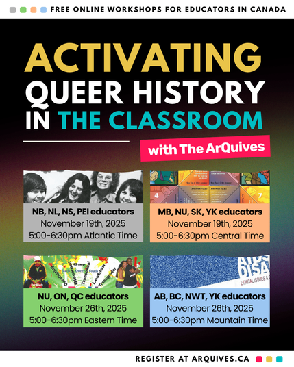 Activating Queer History in the Classroom with The ArQuives poster.

Atlantic Workshop: For educators in New Brunswick, Newfoundland and Labrador, Nova Scotia, and Prince Edward Island | November 19, 2025 | 5:00-6:30pm Atlantic Time

Central Workshop: For educators in Manitoba, Nunavut, Saskatchewan, and Yukon | November 19, 2025 | 5:00-6:30pm Central Time

Eastern Workshop: For educators in Nunavut, Ontario, and Quebec | November 26, 2025 | 5:00-6:30pm Eastern Time

Western Workshop: For educators in Alberta, British Columbia, Northwest Territories, and Yukon | November 26, 2025 | 5:00-6:30pm Mountain Time
