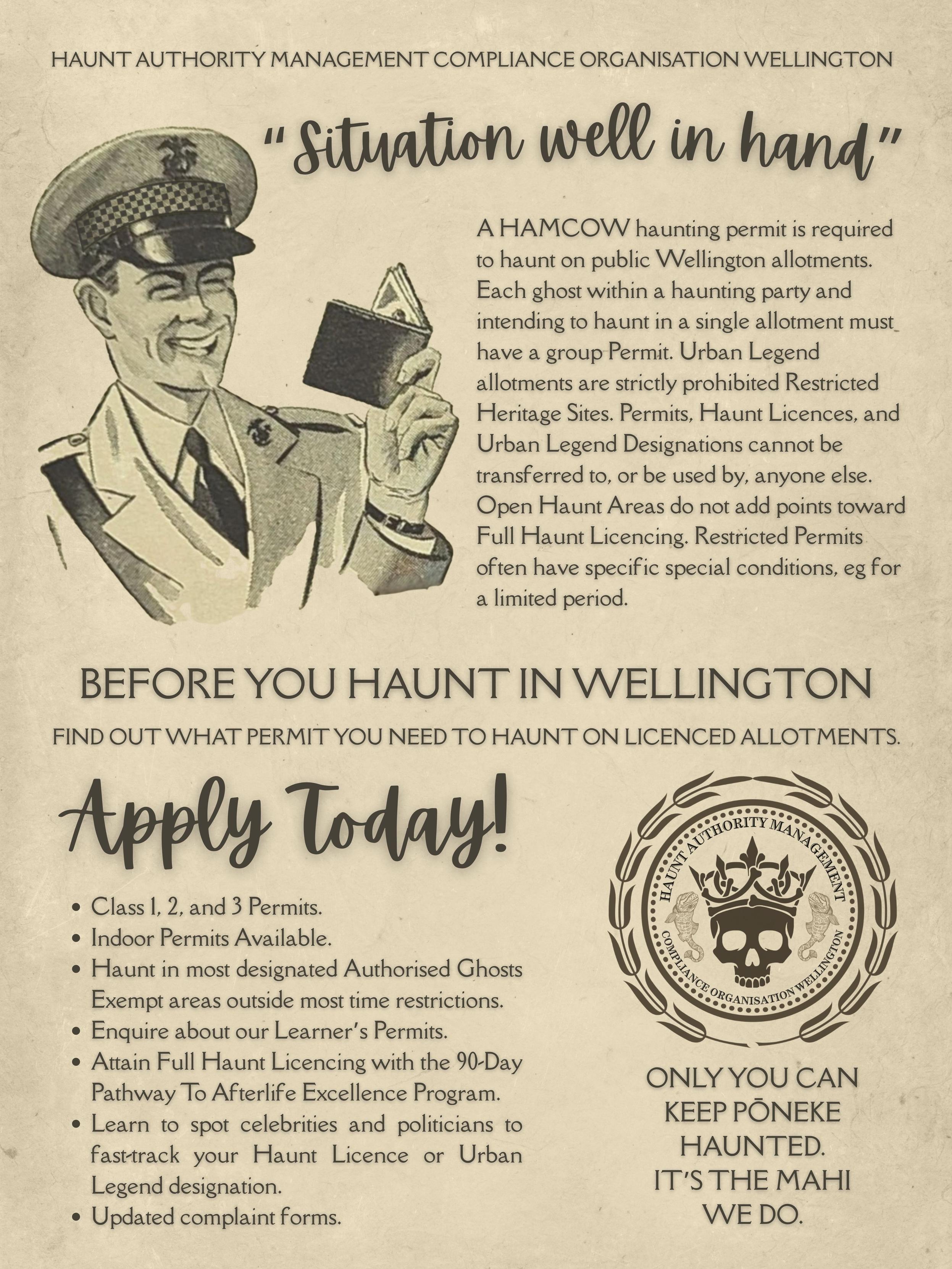 Vintage poster on yellowed paper with a hand-drawn, smiling uniformed constable holing up his permit log. Text reads: Haunt Authority Management Compliance Organisation Wellington "Situation well in hand" A HAMCOW haunting permit is required to haunt on public Wellington allotments.  Each ghost within a haunting party and intending to haunt in a single allotment must have a group Permit. Urban Legend allotments are strictly prohibited Restricted Heritage Sites. Permits, Haunt Licences, and Urban Legend Designations cannot be transferred to, or be used by, anyone else. Open Haunt Areas do not add points toward Full Haunt Licencing. Restricted Permits often have specific special conditions, eg for a limited period. Before you haunt in Wellington Find out what permit you need to haunt on licenced allotments. Apply today! Class 1, 2, and 3 Permits. Indoor Permits Available. Haunt in most designated Authorised Ghosts Exempt areas outside most time restrictions. Enquire about our Learner’s Permits. Attain Full Haunt Licencing with the 90-Day Pathway To Afterlife Excellence Program. Learn to spot celebrities and politicians to fast-track your Haunt Licence or Urban Legend designation. Updated complaint forms. Logo for HAMCOW with its name, circular laurel leaves, and a skull wearing a crown. Only YOU can keep Pōneke haunted. It’s the mahi we do.