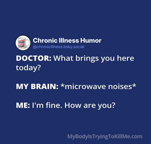 DOCTOR: What brings you here here today? 

MY BRAIN: *microwave noises* 

ME: I'm fine. How are you?

MyBodylsTryingTokillMe.com
