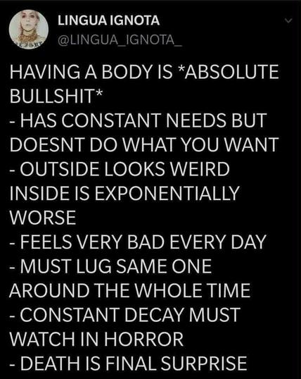 @LINGUA IGNOTA - HAVING A ANCADODXIC BODY *ABSOLUTE BULLSHIT* -HAS CONSTANT NEEDS DOESNT DO WHAT YOU WANT -OUTSIDE LOOKS WEIRD INSIDE IS EXPONENTIALLY WORSE -FEELS VERY BAD EVERY DAY -MUST LUG SAME ONE AROUND THE WHOLE TIME -CONSTANT DECAY MUST WATCH IN HORROR -EA IS FINAL SURPRISE