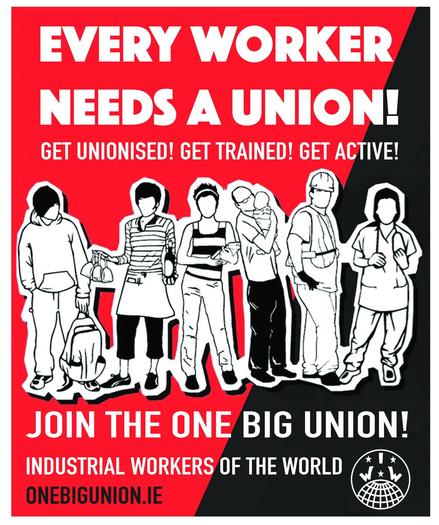 Text:
EVERY WORKER NEEDS A UNION !

GET UNIONISED !  GET TRAINED !  GET ACTIVE!

JOIN THE ONE BIG UNION!

INDUSTRIAL WORKERS OF THE WORLD 

ONEBIGUNION.IE 

Image: workers from many industries & IWW world Globe 